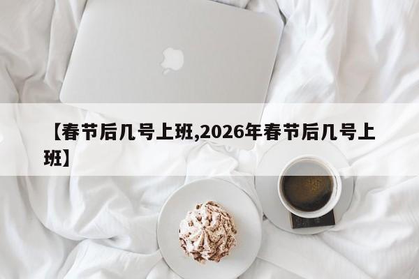 【春节后几号上班,2026年春节后几号上班】