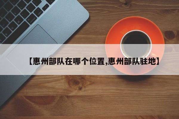 【惠州部队在哪个位置,惠州部队驻地】
