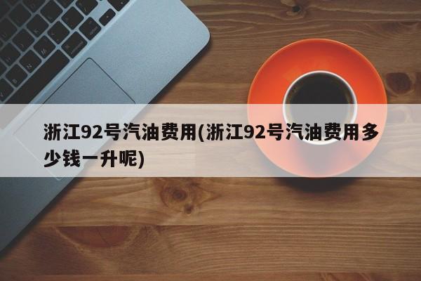 浙江92号汽油费用(浙江92号汽油费用多少钱一升呢)