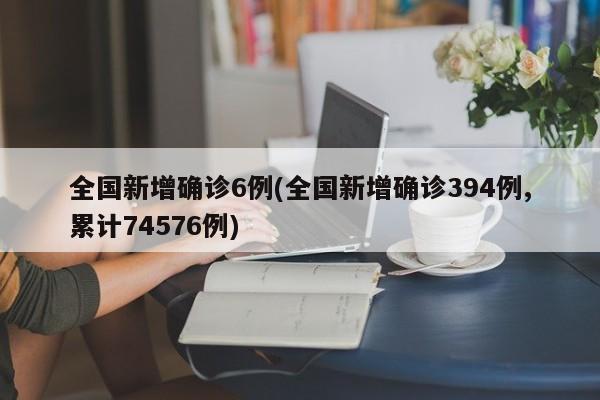 全国新增确诊6例(全国新增确诊394例,累计74576例)