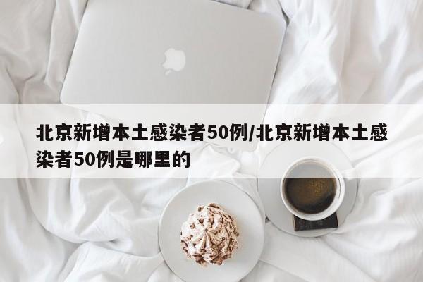 北京新增本土感染者50例/北京新增本土感染者50例是哪里的