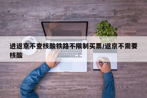 进返京不查核酸铁路不限制买票/返京不需要核酸