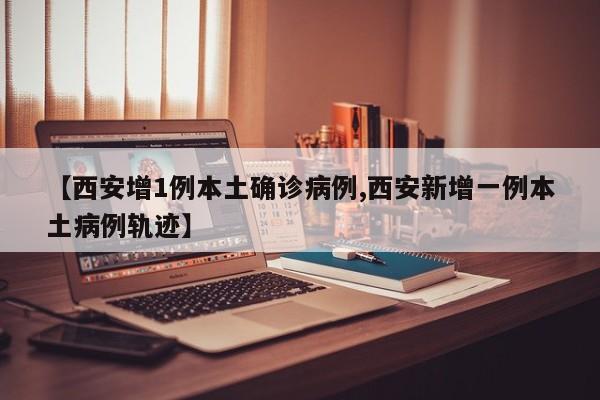 【西安增1例本土确诊病例,西安新增一例本土病例轨迹】