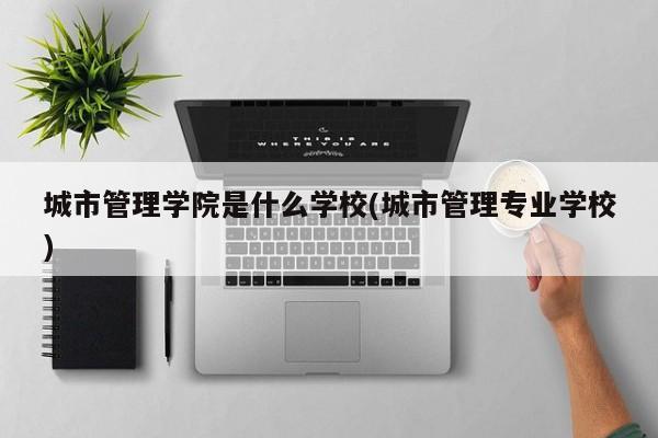 城市管理学院是什么学校(城市管理专业学校)