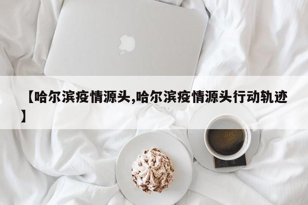 【哈尔滨疫情源头,哈尔滨疫情源头行动轨迹】