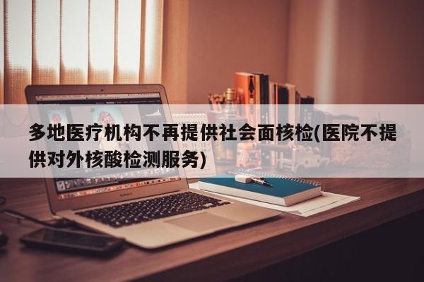 多地医疗机构不再提供社会面核检(医院不提供对外核酸检测服务)