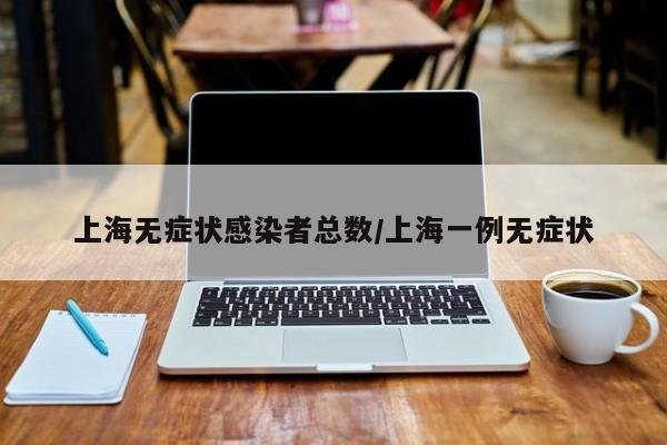 上海无症状感染者总数/上海一例无症状