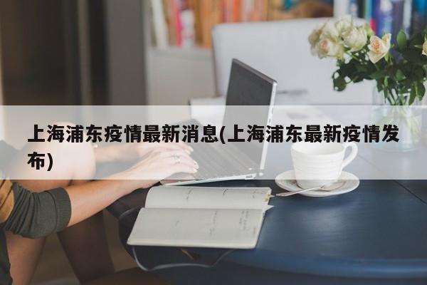 上海浦东疫情最新消息(上海浦东最新疫情发布)