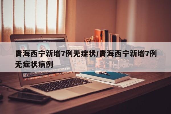 青海西宁新增7例无症状/青海西宁新增7例无症状病例