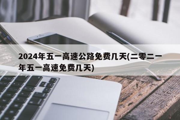 2024年五一高速公路免费几天(二零二一年五一高速免费几天)
