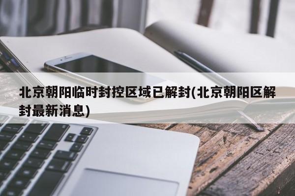 北京朝阳临时封控区域已解封(北京朝阳区解封最新消息)