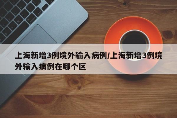 上海新增3例境外输入病例/上海新增3例境外输入病例在哪个区