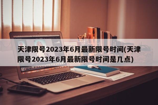 天津限号2023年6月最新限号时间(天津限号2023年6月最新限号时间是几点)