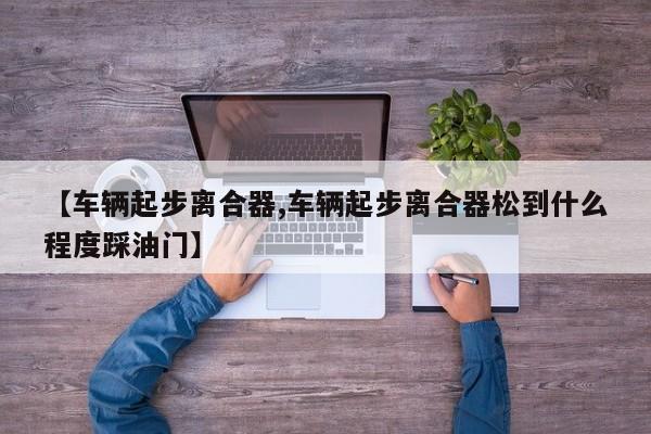 【车辆起步离合器,车辆起步离合器松到什么程度踩油门】