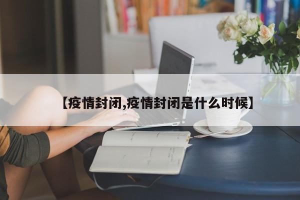 【疫情封闭,疫情封闭是什么时候】