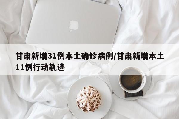 甘肃新增31例本土确诊病例/甘肃新增本土11例行动轨迹
