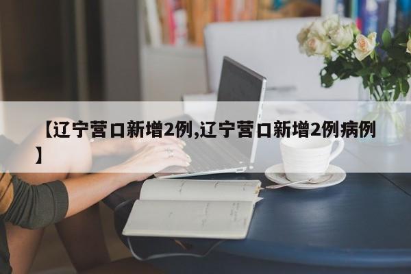 【辽宁营口新增2例,辽宁营口新增2例病例】