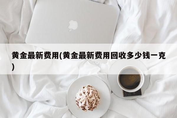 黄金最新费用(黄金最新费用回收多少钱一克)