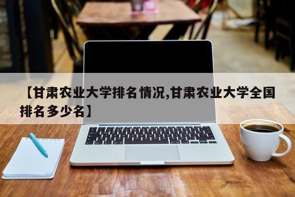 【甘肃农业大学排名情况,甘肃农业大学全国排名多少名】
