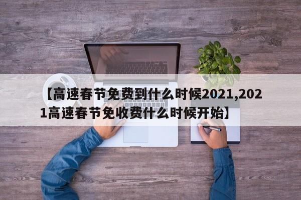 【高速春节免费到什么时候2021,2021高速春节免收费什么时候开始】