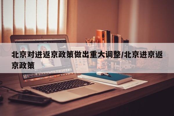 北京对进返京政策做出重大调整/北京进京返京政策