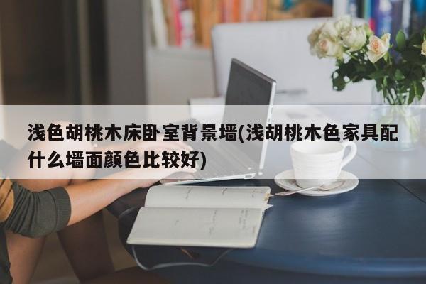 浅色胡桃木床卧室背景墙(浅胡桃木色家具配什么墙面颜色比较好)