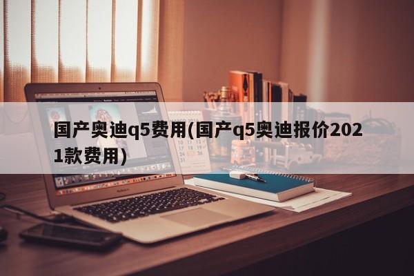 国产奥迪q5费用(国产q5奥迪报价2021款费用)