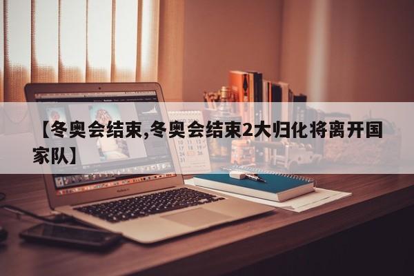 【冬奥会结束,冬奥会结束2大归化将离开国家队】