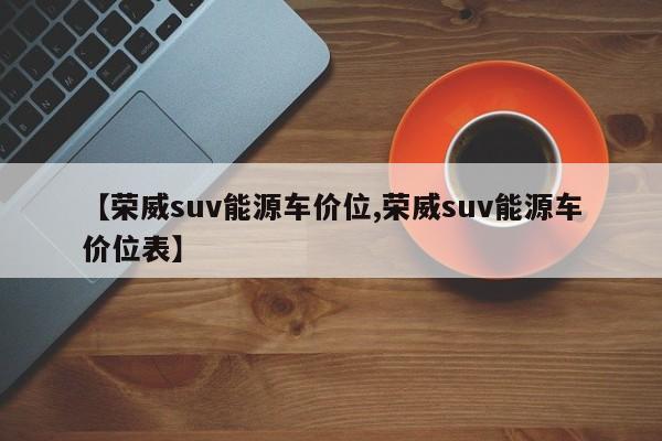 【荣威suv能源车价位,荣威suv能源车价位表】