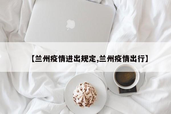 【兰州疫情进出规定,兰州疫情出行】