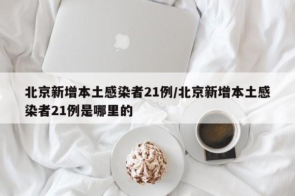 北京新增本土感染者21例/北京新增本土感染者21例是哪里的