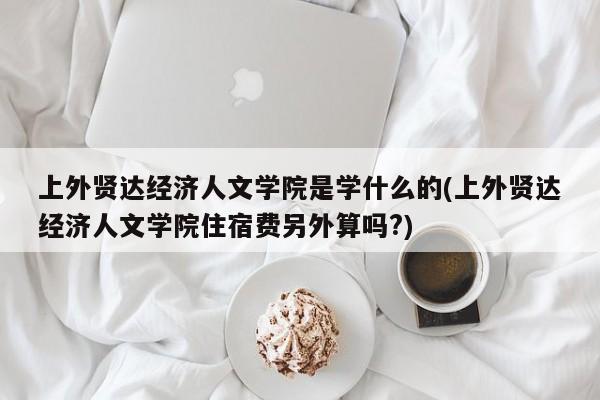 上外贤达经济人文学院是学什么的(上外贤达经济人文学院住宿费另外算吗?)