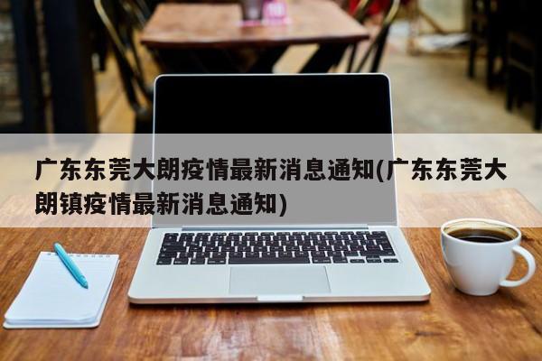 广东东莞大朗疫情最新消息通知(广东东莞大朗镇疫情最新消息通知)