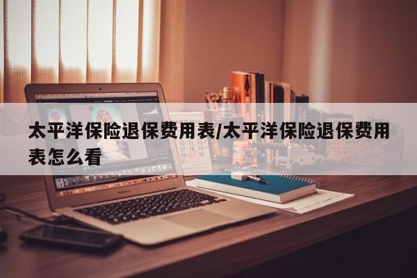 太平洋保险退保费用表/太平洋保险退保费用表怎么看