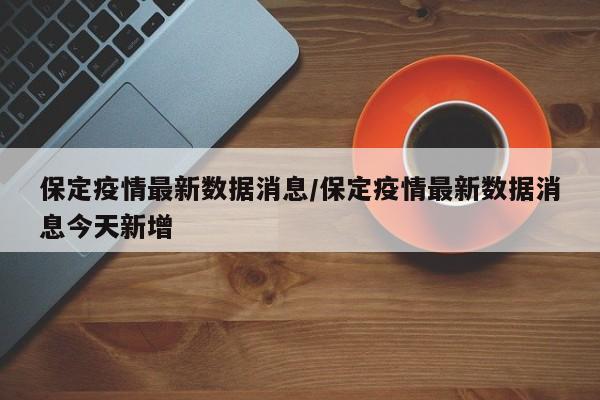 保定疫情最新数据消息/保定疫情最新数据消息今天新增