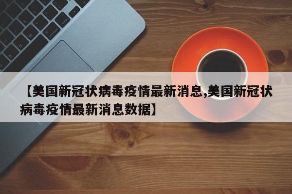 【美国新冠状病毒疫情最新消息,美国新冠状病毒疫情最新消息数据】