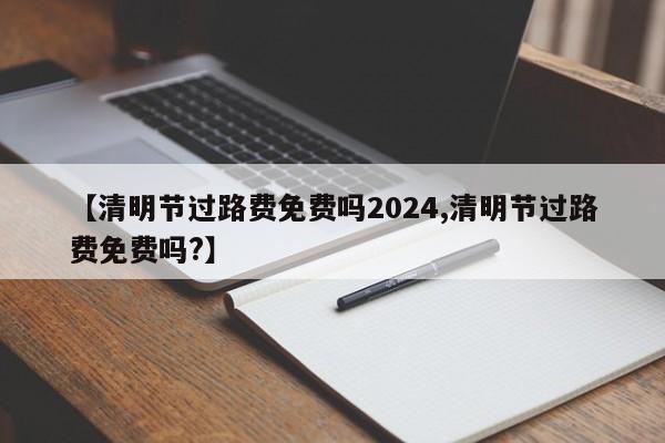 【清明节过路费免费吗2024,清明节过路费免费吗?】