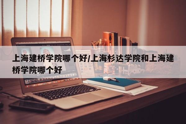 上海建桥学院哪个好/上海杉达学院和上海建桥学院哪个好