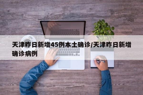 天津昨日新增45例本土确诊/天津昨日新增确诊病例