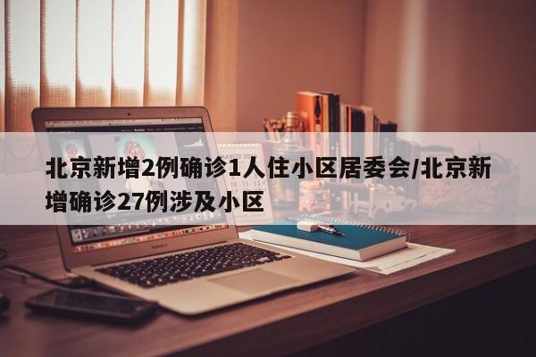 北京新增2例确诊1人住小区居委会/北京新增确诊27例涉及小区