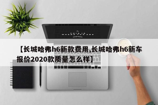 【长城哈弗h6新款费用,长城哈弗h6新车报价2020款质量怎么样】