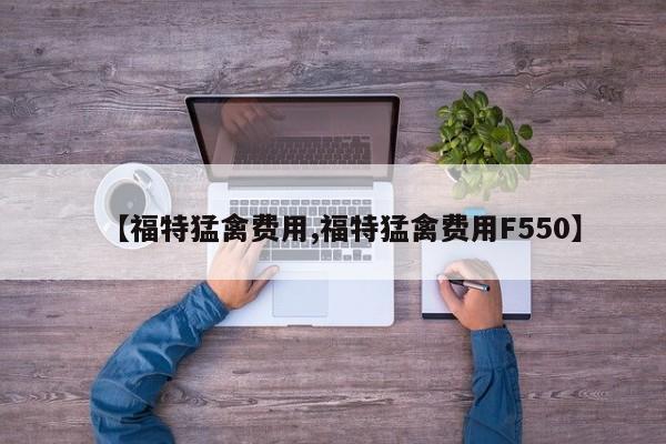 【福特猛禽费用,福特猛禽费用F550】