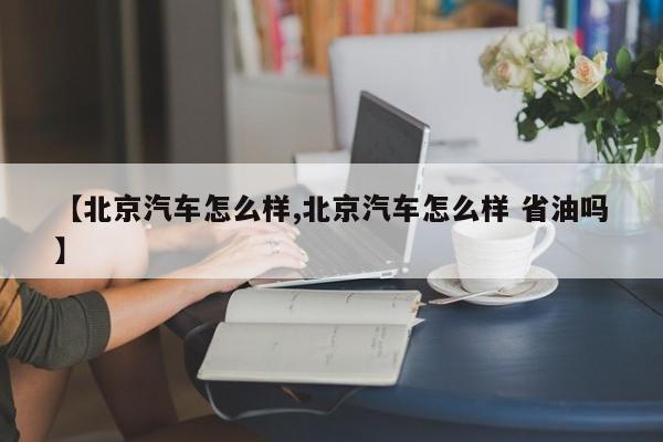 【北京汽车怎么样,北京汽车怎么样 省油吗】