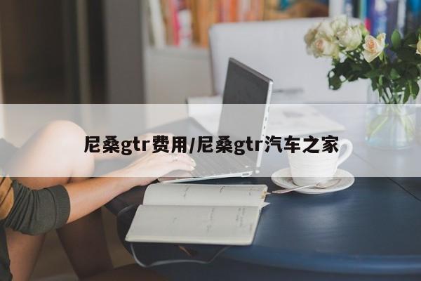 尼桑gtr费用/尼桑gtr汽车之家