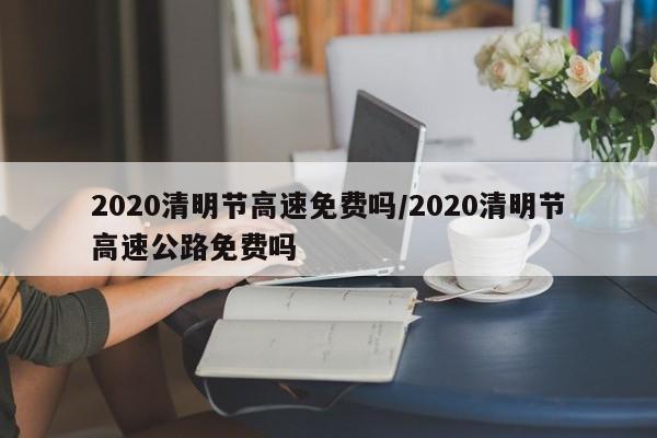 2020清明节高速免费吗/2020清明节高速公路免费吗