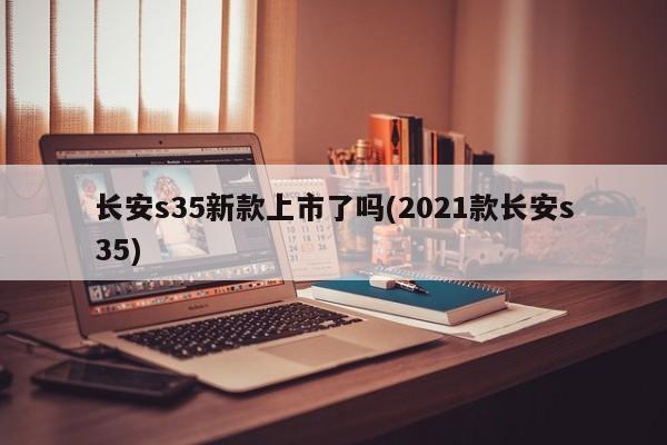 长安s35新款上市了吗(2021款长安s35)