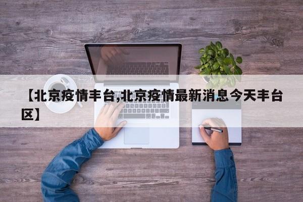 【北京疫情丰台,北京疫情最新消息今天丰台区】