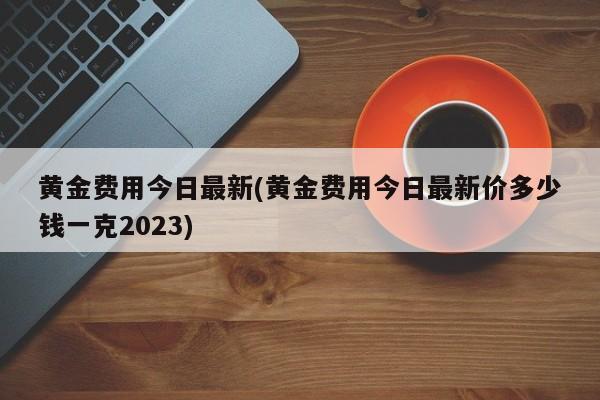 黄金费用今日最新(黄金费用今日最新价多少钱一克2023)