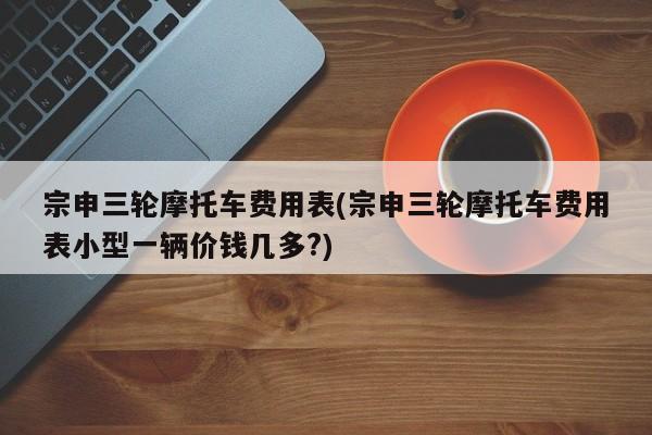 宗申三轮摩托车费用表(宗申三轮摩托车费用表小型一辆价钱几多?)
