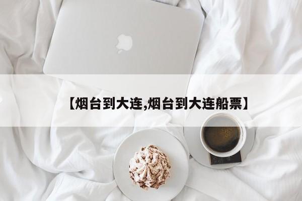 【烟台到大连,烟台到大连船票】